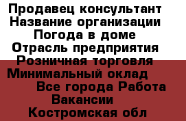 Продавец-консультант › Название организации ­ Погода в доме › Отрасль предприятия ­ Розничная торговля › Минимальный оклад ­ 60 000 - Все города Работа » Вакансии   . Костромская обл.